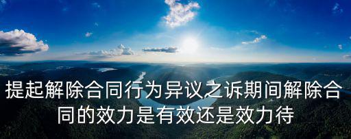 提起解除合同行為異議之訴期間解除合同的效力是有效還是效力待