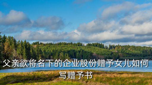 父親欲將名下的企業(yè)股份贈(zèng)予女兒如何寫(xiě)贈(zèng)予書(shū)