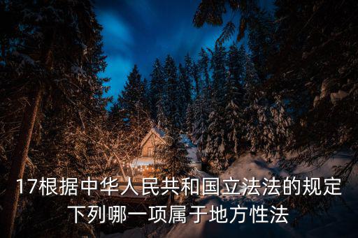 17根據(jù)中華人民共和國立法法的規(guī)定下列哪一項(xiàng)屬于地方性法