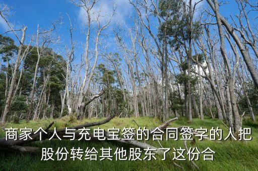 商家個(gè)人與充電寶簽的合同簽字的人把股份轉(zhuǎn)給其他股東了這份合