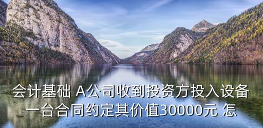 會計基礎(chǔ) A公司收到投資方投入設(shè)備一臺合同約定其價值30000元 怎