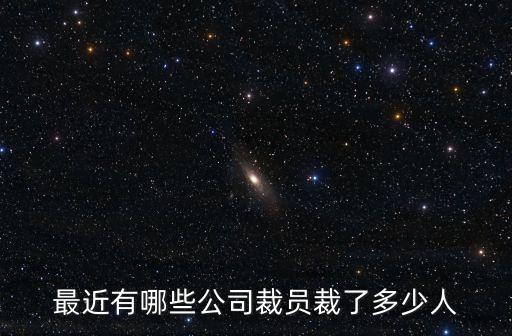 2022大企業(yè)裁員一覽表，最近有哪些公司裁員裁了多少人