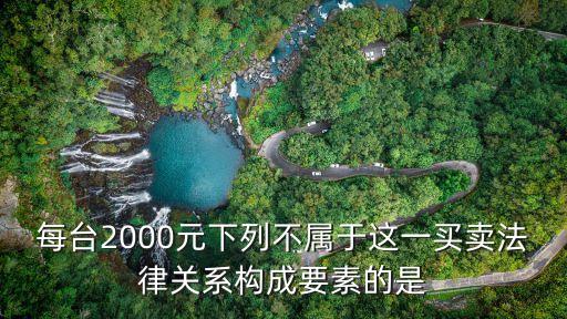 每臺(tái)2000元下列不屬于這一買賣法律關(guān)系構(gòu)成要素的是