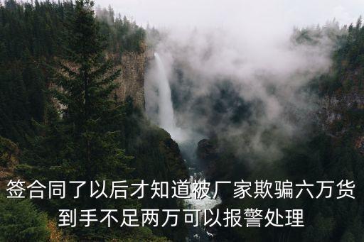 簽合同了以后才知道被廠家欺騙六萬(wàn)貨到手不足兩萬(wàn)可以報(bào)警處理