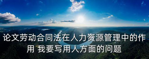 論文勞動合同法在人力資源管理中的作用 我要寫用人方面的問題