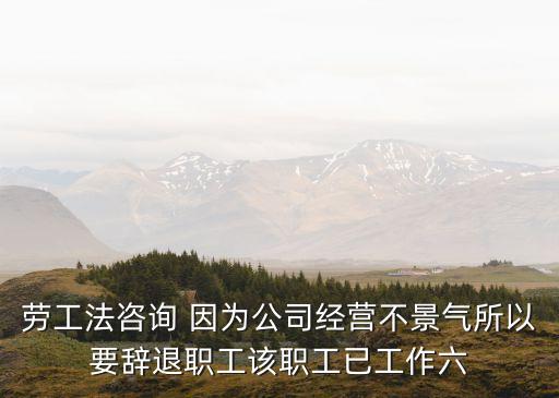 勞工法咨詢 因為公司經營不景氣所以要辭退職工該職工已工作六