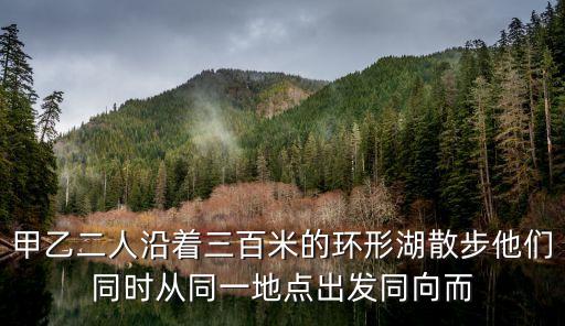 甲乙二人沿著三百米的環(huán)形湖散步他們同時從同一地點出發(fā)同向而