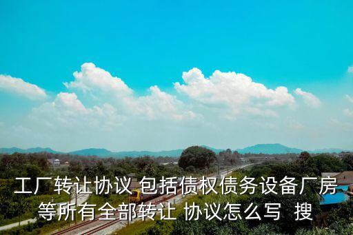工廠轉(zhuǎn)讓協(xié)議 包括債權(quán)債務(wù)設(shè)備廠房等所有全部轉(zhuǎn)讓 協(xié)議怎么寫  搜