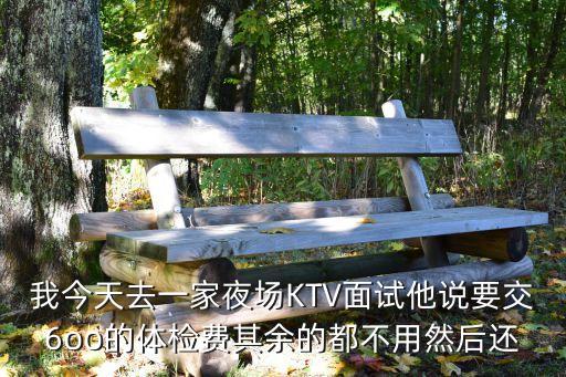 我今天去一家夜場KTV面試他說要交6oo的體檢費其余的都不用然后還