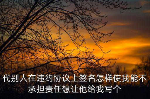 代別人在違約協(xié)議上簽名怎樣使我能不承擔(dān)責(zé)任想讓他給我寫個(gè)