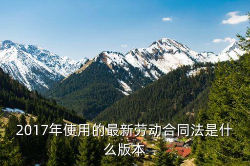 2017版合同，2017年使用的最新勞動(dòng)合同法是什么版本