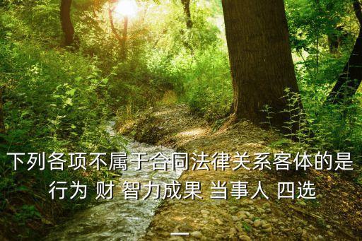 下列各項(xiàng)不屬于合同法律關(guān)系客體的是 行為 財(cái) 智力成果 當(dāng)事人 四選一