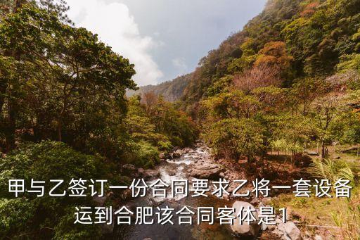 甲與乙簽訂一份合同要求乙將一套設(shè)備運到合肥該合同客體是1