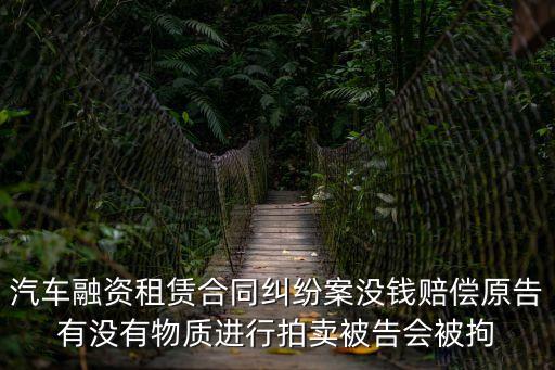 汽車融資租賃合同糾紛案沒錢賠償原告有沒有物質(zhì)進行拍賣被告會被拘