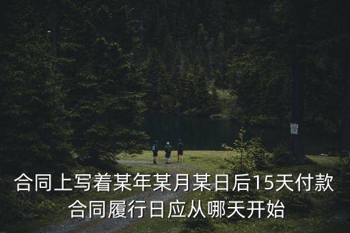 合同上寫著某年某月某日后15天付款 合同履行日應(yīng)從哪天開始