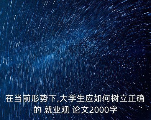 在當前形勢下,大學生應如何樹立正確的 就業(yè)觀 論文2000字