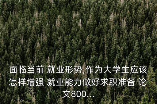 面臨當前 就業(yè)形勢,作為大學生應該怎樣增強 就業(yè)能力做好求職準備 論文800...