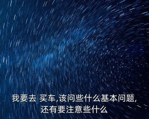 我要去 買車,該問些什么基本問題,還有要注意些什么