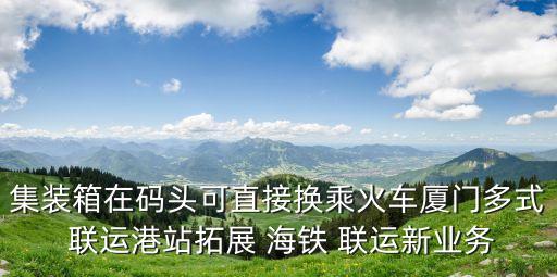 集裝箱在碼頭可直接換乘火車廈門多式 聯(lián)運(yùn)港站拓展 海鐵 聯(lián)運(yùn)新業(yè)務(wù)