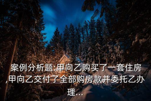  案例分析題:甲向乙購買了一套住房,甲向乙交付了全部購房款并委托乙辦理...