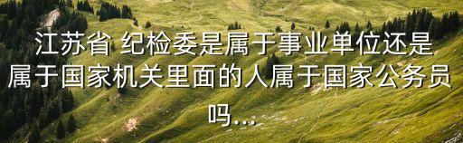  江蘇省 紀檢委是屬于事業(yè)單位還是屬于國家機關里面的人屬于國家公務員嗎...