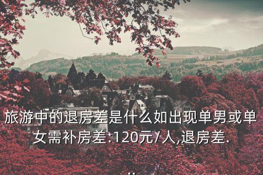 旅游中的退房差是什么如出現單男或單女需補房差:120元/人,退房差...