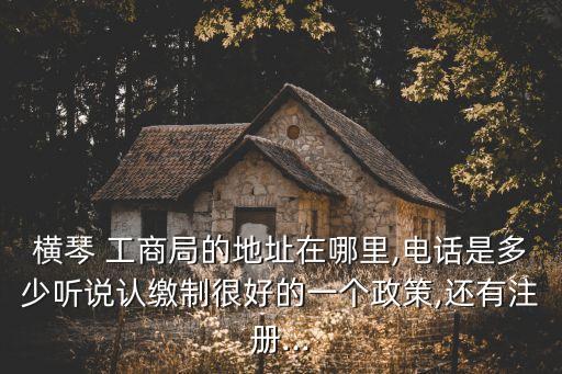 橫琴 工商局的地址在哪里,電話是多少聽說認繳制很好的一個政策,還有注冊...