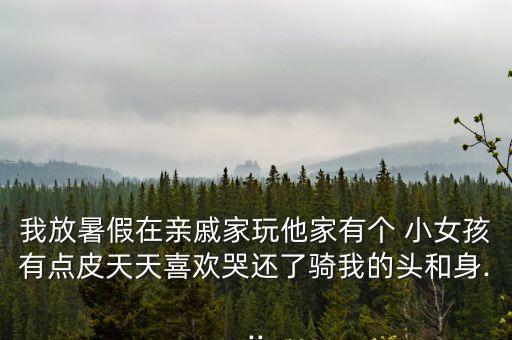 我放暑假在親戚家玩他家有個(gè) 小女孩有點(diǎn)皮天天喜歡哭還了騎我的頭和身...