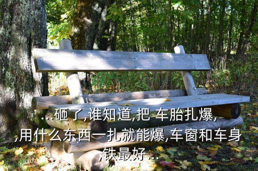 ...砸了,誰知道,把 車胎扎爆,,用什么東西一扎就能爆,車窗和車身,鐵最好...