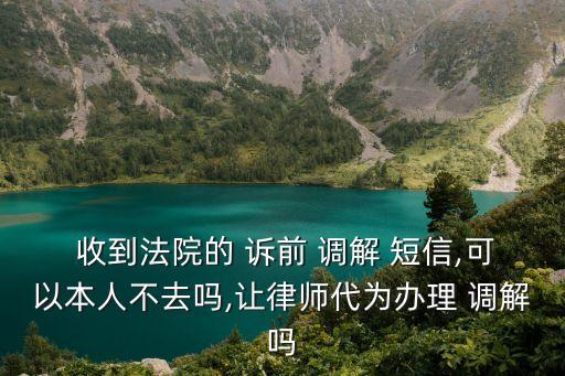  收到法院的 訴前 調(diào)解 短信,可以本人不去嗎,讓律師代為辦理 調(diào)解嗎
