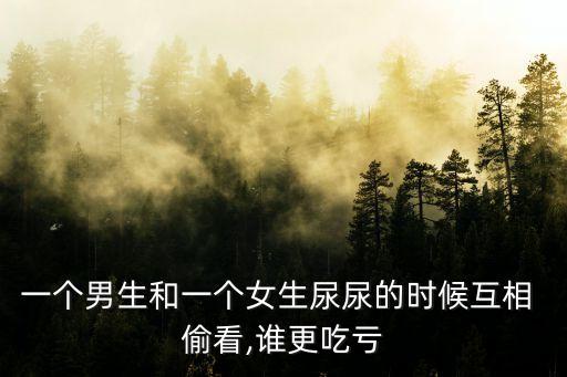 一個(gè)男生和一個(gè)女生尿尿的時(shí)候互相 偷看,誰(shuí)更吃虧