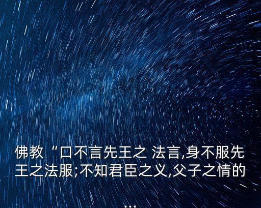 佛教“口不言先王之 法言,身不服先王之法服;不知君臣之義,父子之情的...