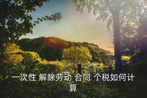 解除勞動合同補償金個稅計算器,個稅解除勞動合同一次性補償金怎么填表