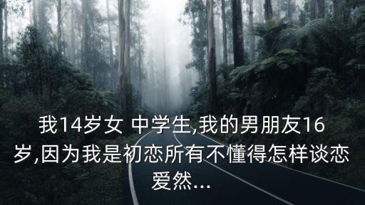 我14歲女 中學生,我的男朋友16歲,因為我是初戀所有不懂得怎樣談戀愛然...