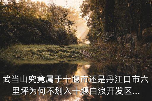 武當山究竟屬于十堰市還是丹江口市六里坪為何不劃入十堰白浪開發(fā)區(qū)...
