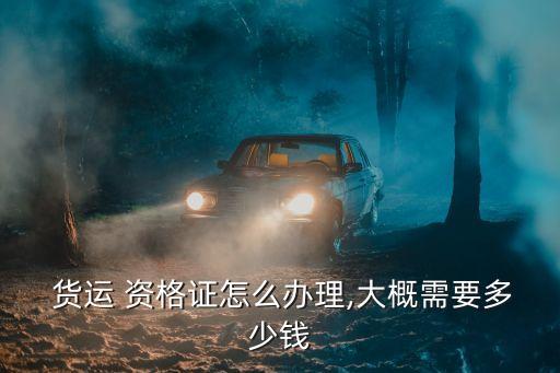  貨運 資格證怎么辦理,大概需要多少錢