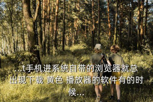 ...t手機(jī)進(jìn)系統(tǒng)自帶的瀏覽器就總出現(xiàn)下載 黃色 播放器的軟件有的時候...