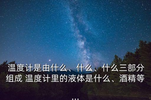  溫度計是由什么、什么、什么三部分組成 溫度計里的液體是什么、酒精等...
