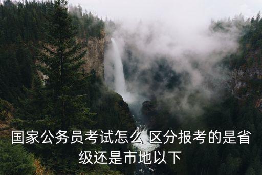 國家公務(wù)員考試怎么 區(qū)分報(bào)考的是省級(jí)還是市地以下
