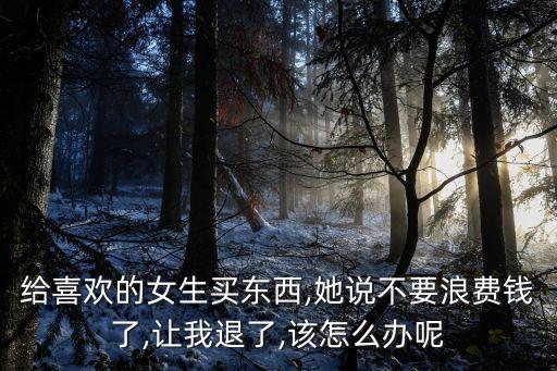給喜歡的女生買東西,她說不要浪費錢了,讓我退了,該怎么辦呢