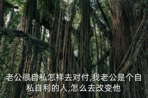 老公很自私怎樣去對付,我老公是個自私自利的人,怎么去改變他
