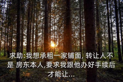 求助:我想承租一家鋪面, 轉(zhuǎn)讓人不是 房東本人,要求我跟他辦好手續(xù)后才能讓...