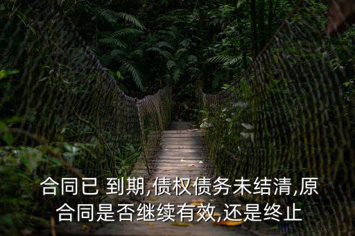  合同已 到期,債權(quán)債務(wù)未結(jié)清,原 合同是否繼續(xù)有效,還是終止