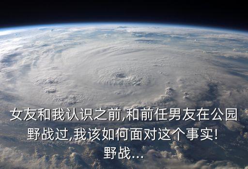 女友和我認識之前,和前任男友在公園 野戰(zhàn)過,我該如何面對這個事實! 野戰(zhàn)...