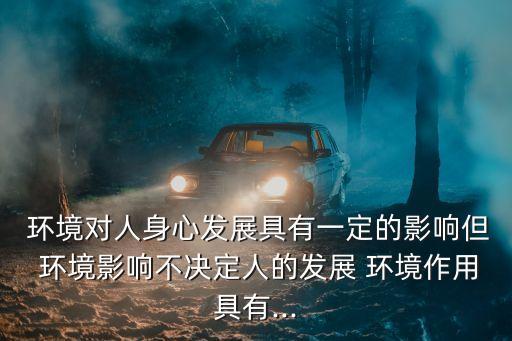  環(huán)境對人身心發(fā)展具有一定的影響但 環(huán)境影響不決定人的發(fā)展 環(huán)境作用具有...