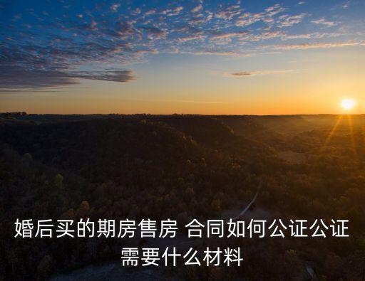 婚后買的期房售房 合同如何公證公證需要什么材料