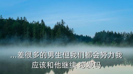 ...差很多的男生但我們都會努力我應(yīng)該和他繼續(xù) 戀愛嗎