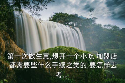 第一次做生意,想開(kāi)一個(gè)小吃 加盟店,都需要些什么手續(xù)之類(lèi)的,要怎樣去考...