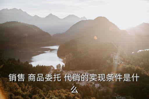 銷售 商品委托 代銷的實(shí)現(xiàn)條件是什么