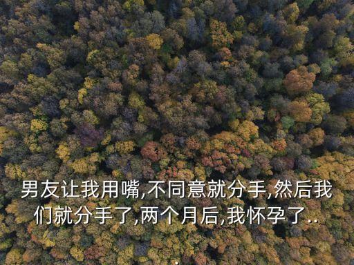 男友讓我用嘴,不同意就分手,然后我們就分手了,兩個月后,我懷孕了...